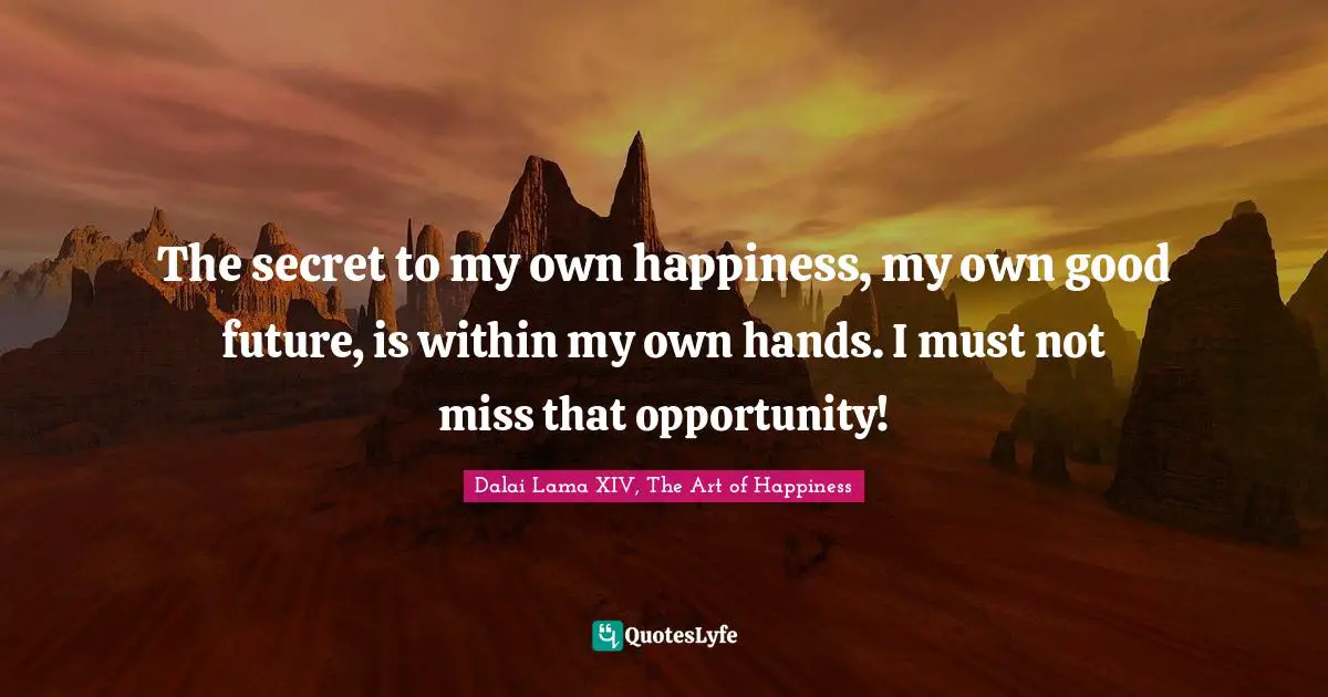 The secret to my own happiness, my own good future, is within my own hands. I must not miss that opportunity!