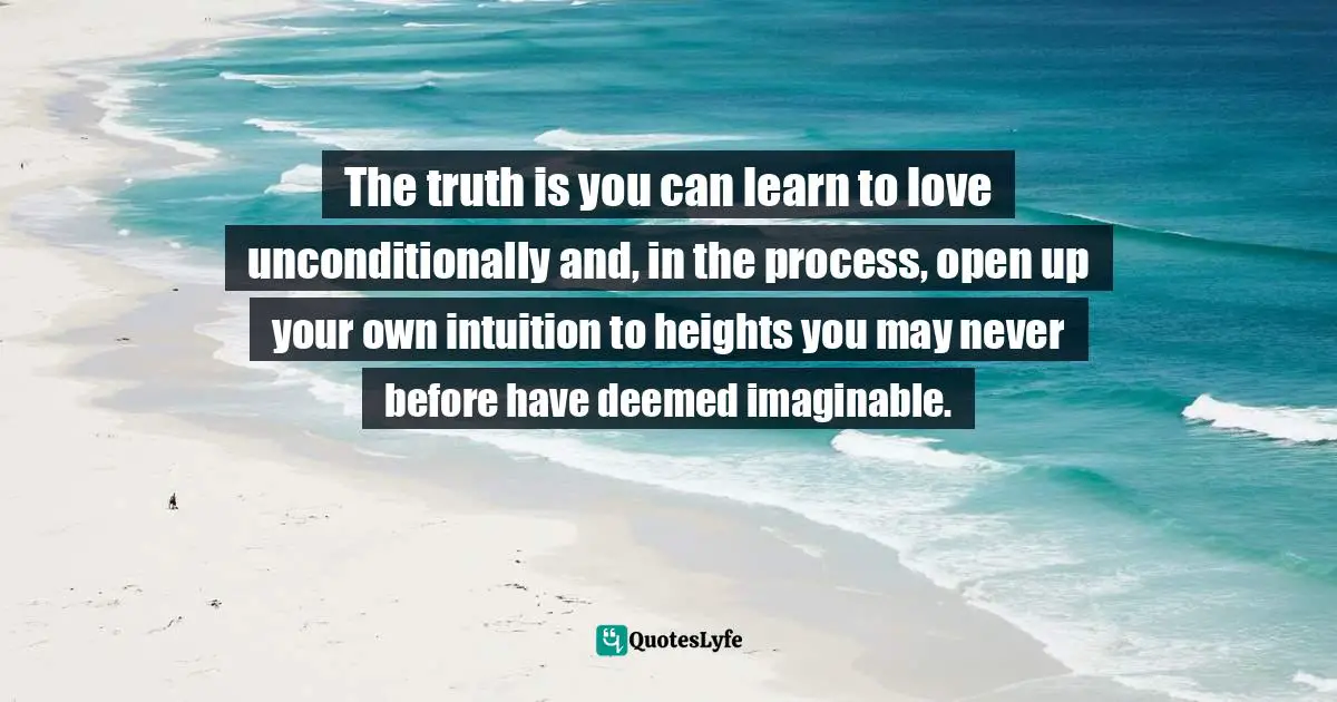 The truth is you can learn to love unconditionally and, in the process, open up your own intuition to heights you may never before have deemed imaginable.