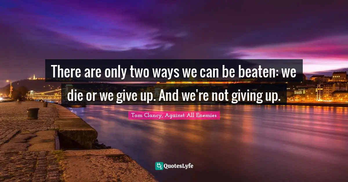 There are only two ways we can be beaten: we die or we give up. And we're not giving up.
