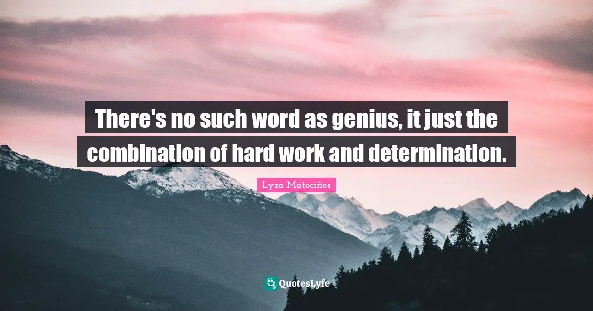 There's no such word as genius, it just the combination of hard work and determination.