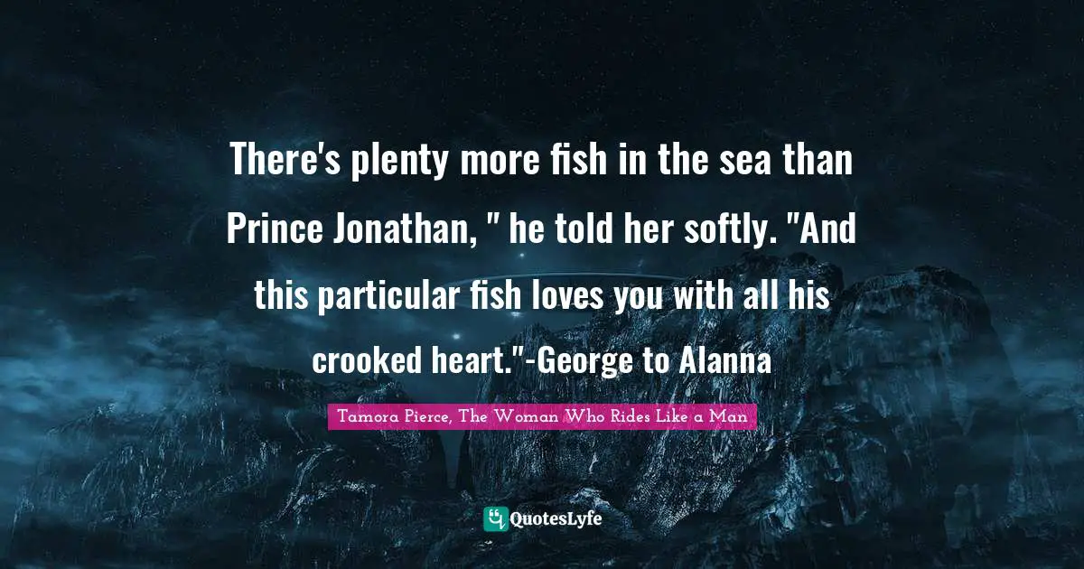 There's plenty more fish in the sea than Prince Jonathan, " he told her softly. "And this particular fish loves you with all his crooked heart."-George to Alanna