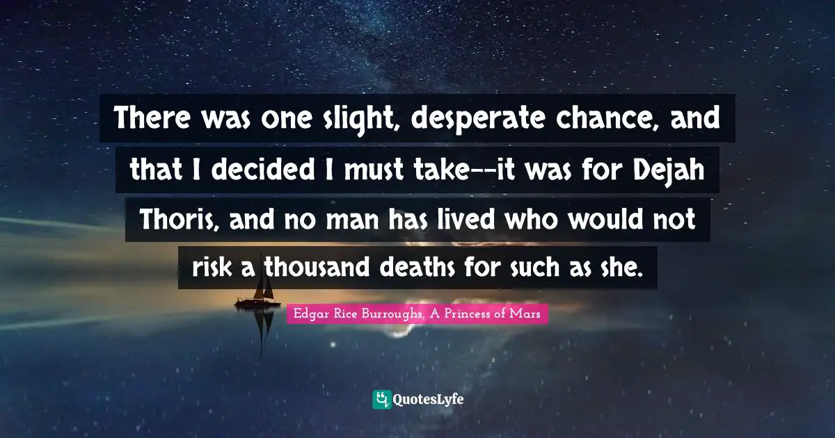 There was one slight, desperate chance, and that I decided I must take--it was for Dejah Thoris, and no man has lived who would not risk a thousand deaths for such as she.