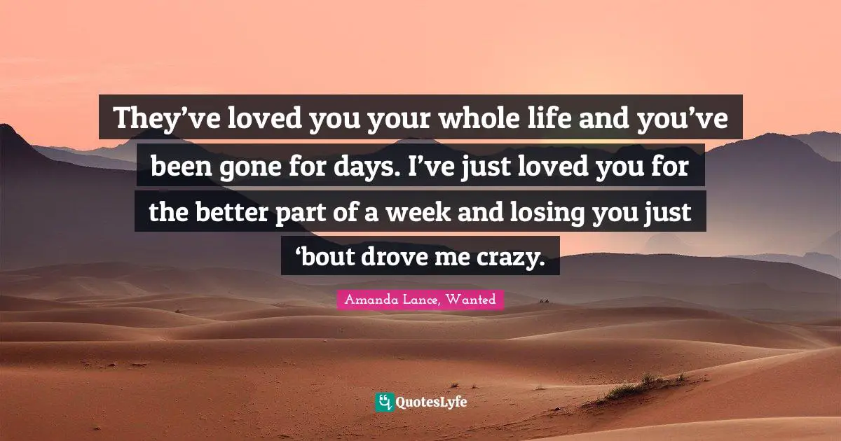 They’ve loved you your whole life and you’ve been gone for days. I’ve just loved you for the better part of a week and losing you just ‘bout drove me crazy.