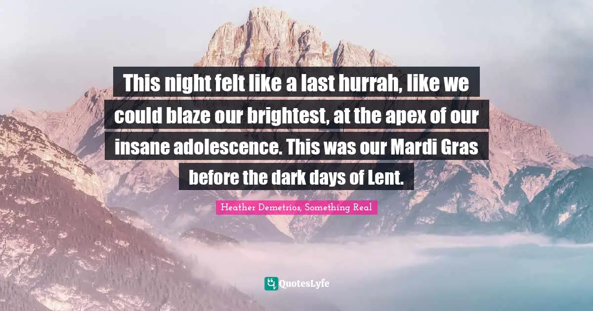 This night felt like a last hurrah, like we could blaze our brightest, at the apex of our insane adolescence. This was our Mardi Gras before the dark days of Lent.