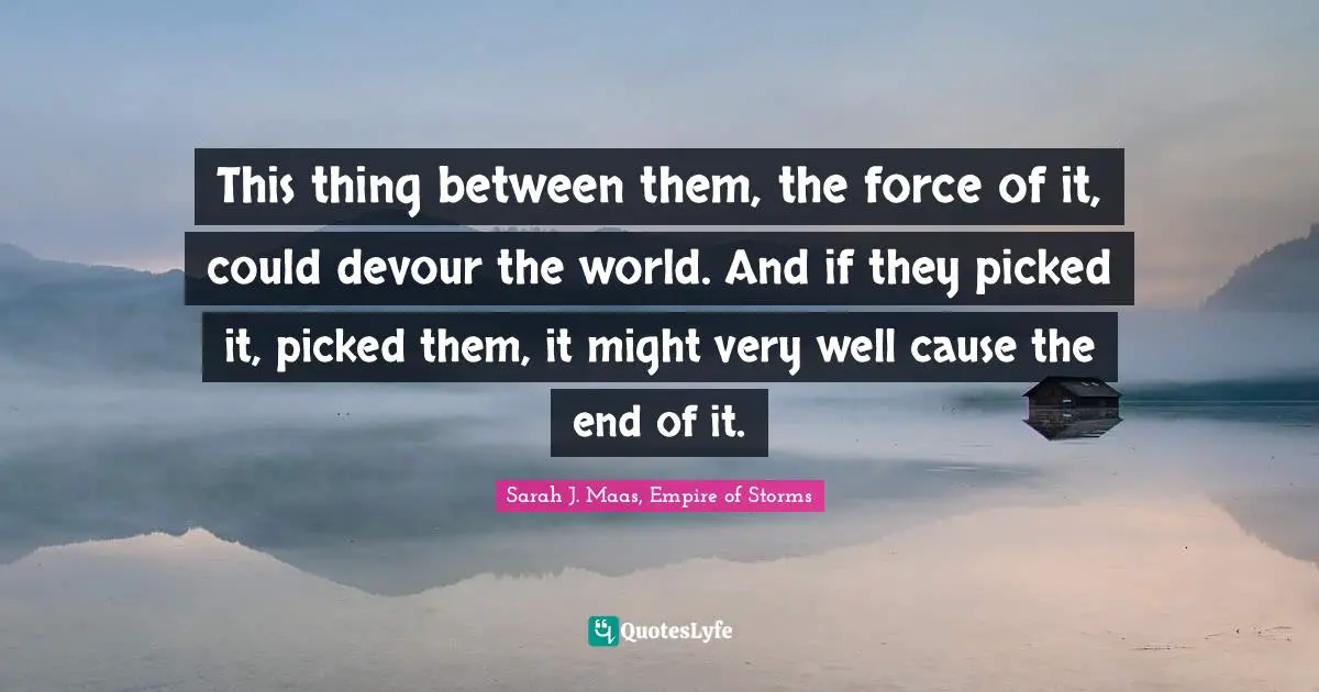This thing between them, the force of it, could devour the world. And if they picked it, picked them, it might very well cause the end of it.