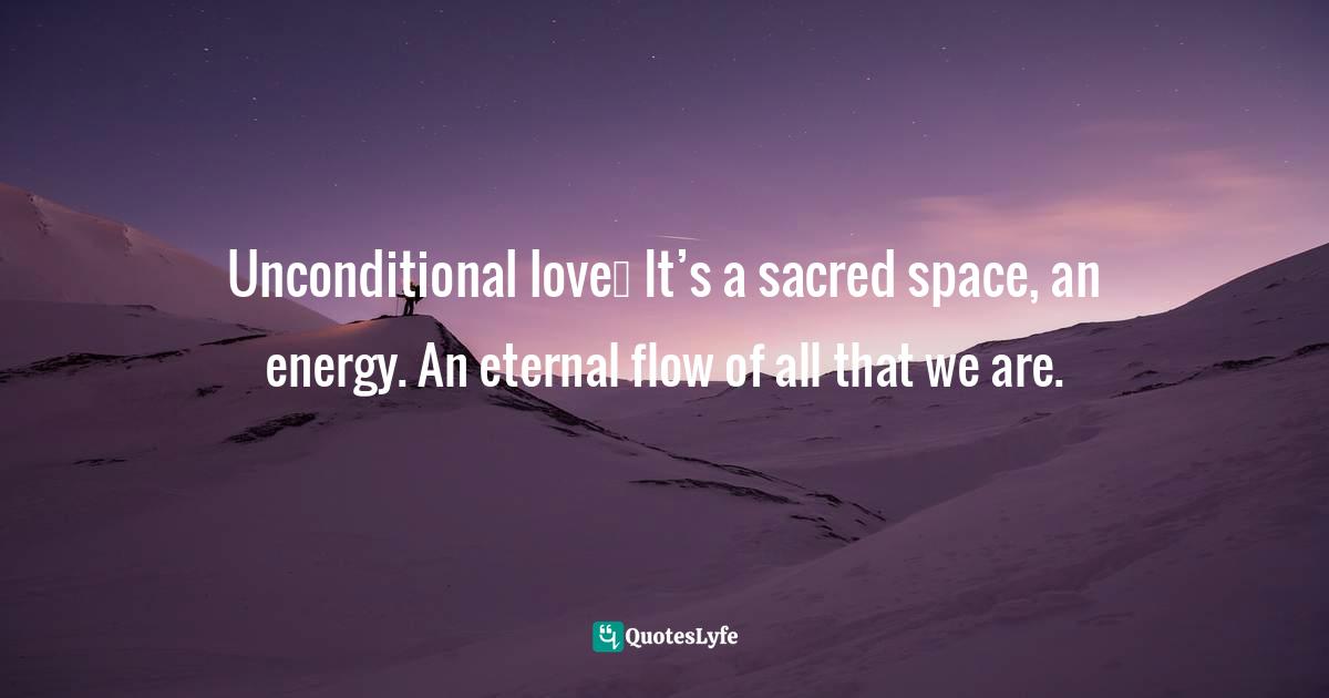 Unconditional love… It’s a sacred space, an energy. An eternal flow of all that we are.