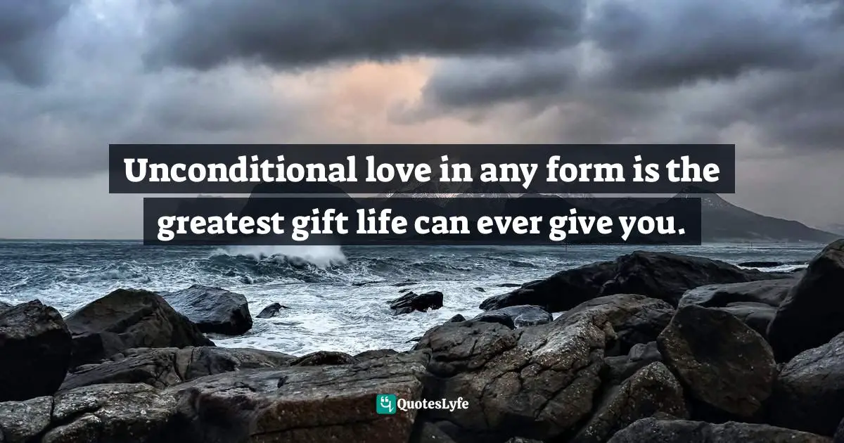 Unconditional love in any form is the greatest gift life can ever give you.
