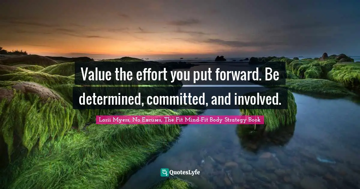 Value the effort you put forward. Be determined, committed, and involved.