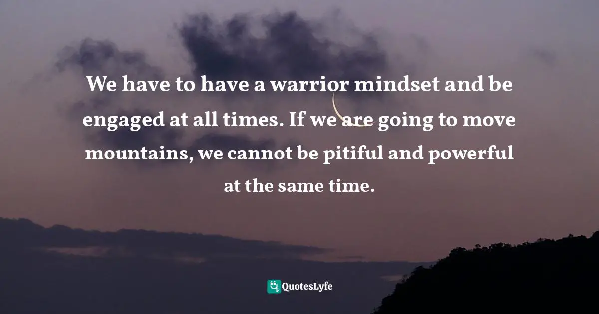 We have to have a warrior mindset and be engaged at all times. If we are going to move mountains, we cannot be pitiful and powerful at the same time.
