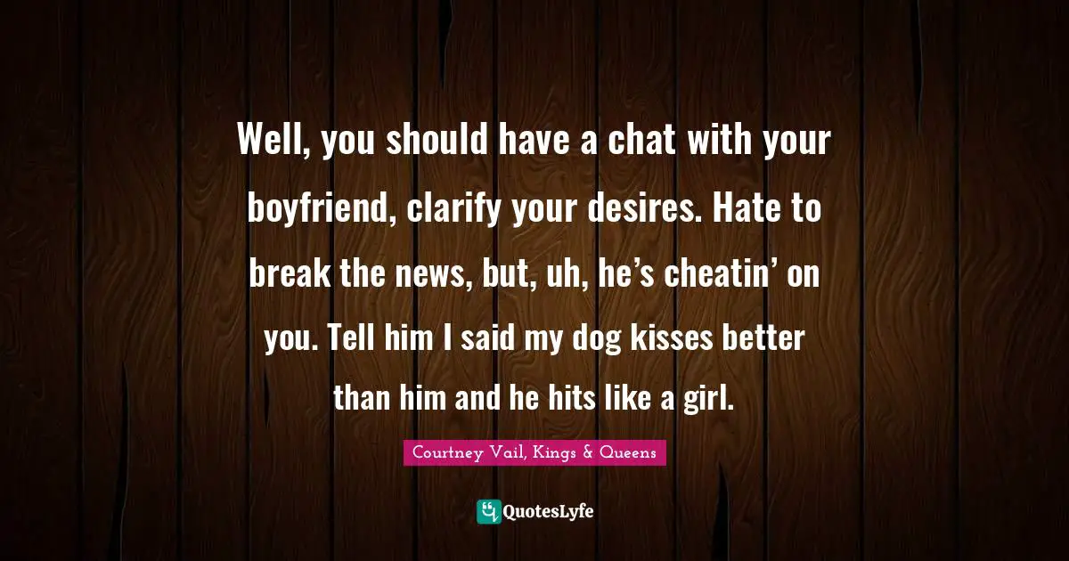 Well, you should have a chat with your boyfriend, clarify your desires. Hate to break the news, but, uh, he’s cheatin’ on you. Tell him I said my dog kisses better than him and he hits like a girl.
