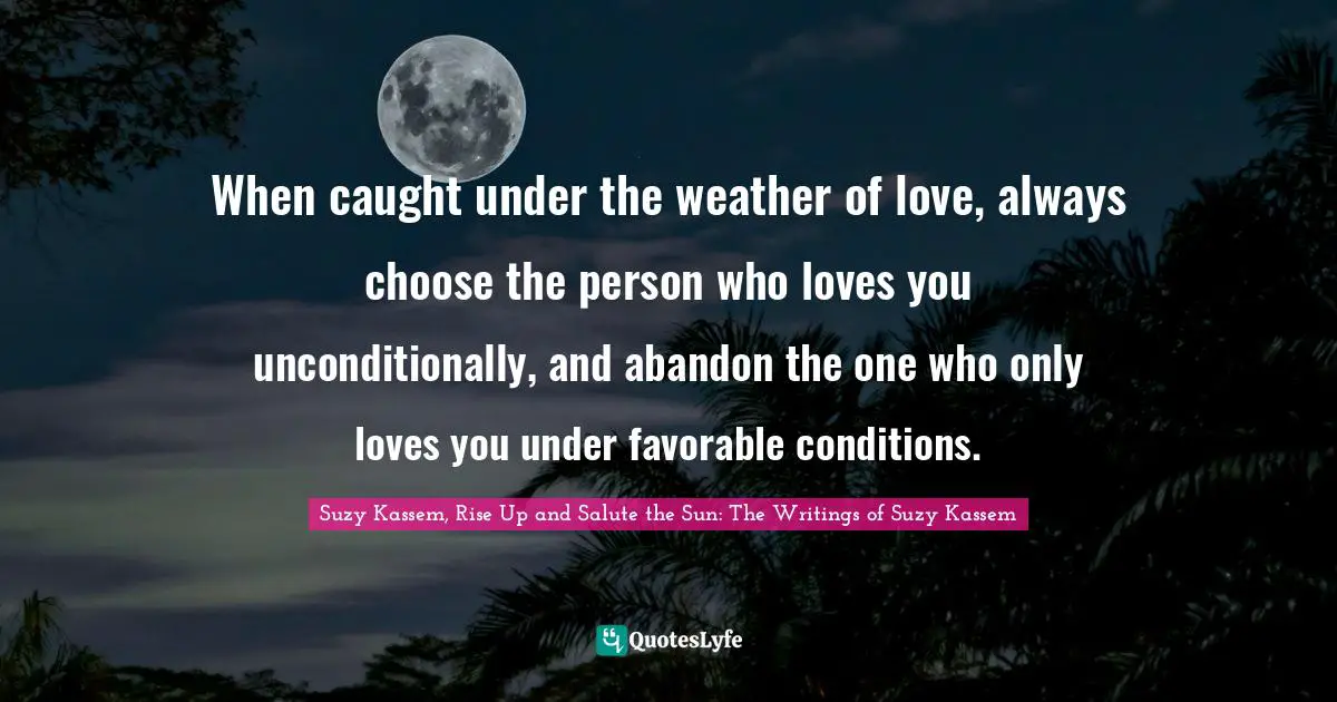 Suzy Kassem Quotes: "When caught under the weather of love, always choose the person who loves you unconditionally, and abandon the one who only loves you under favorable conditions."