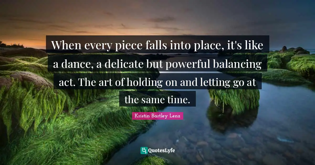 When every piece falls into place, it's like a dance, a delicate but powerful balancing act. The art of holding on and letting go at the same time.