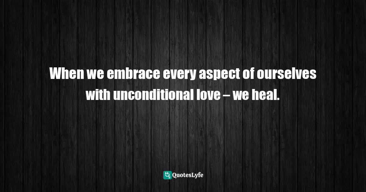 When we embrace every aspect of ourselves with unconditional love – we heal.
