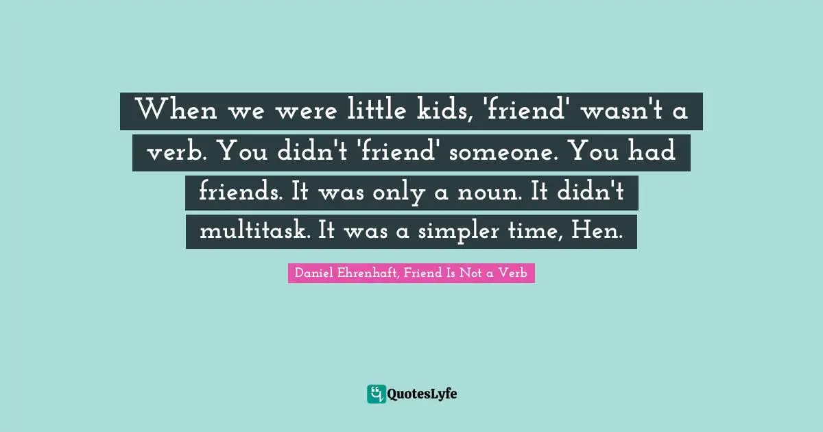 When we were little kids, 'friend' wasn't a verb. You didn't 'friend' someone. You had friends. It was only a noun. It didn't multitask. It was a simpler time, Hen.