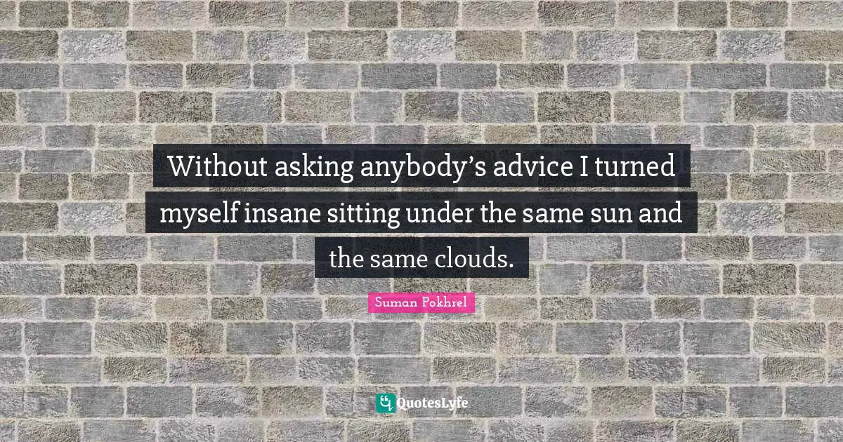 Without asking anybody’s advice I turned myself insane sitting under the same sun and the same clouds.