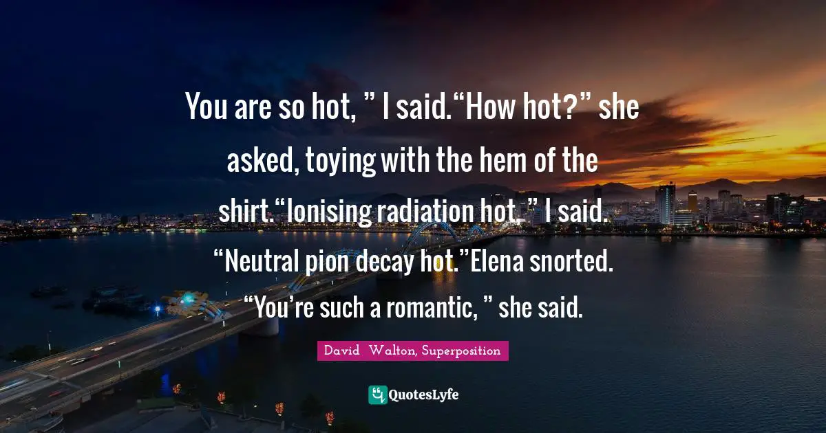 David  Walton, Superposition Quotes: "You are so hot, ” I said.“How hot?” she asked, toying with the hem of the shirt.“Ionising radiation hot, ” I said. “Neutral pion decay hot.”Elena snorted. “You’re such a romantic, ” she said."