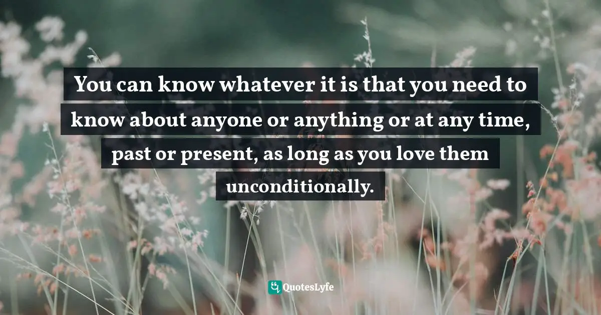 You can know whatever it is that you need to know about anyone or anything or at any time, past or present, as long as you love them unconditionally.