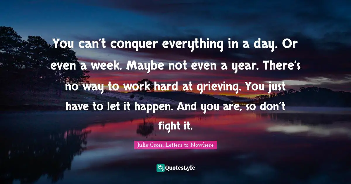 You can’t conquer everything in a day. Or even a week. Maybe not even a year. There’s no way to work hard at grieving. You just have to let it happen. And you are, so don’t fight it.