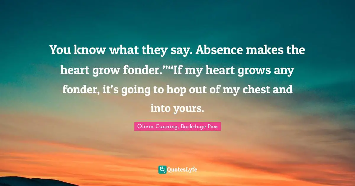 You know what they say. Absence makes the heart grow fonder.”“If my heart grows any fonder, it’s going to hop out of my chest and into yours.
