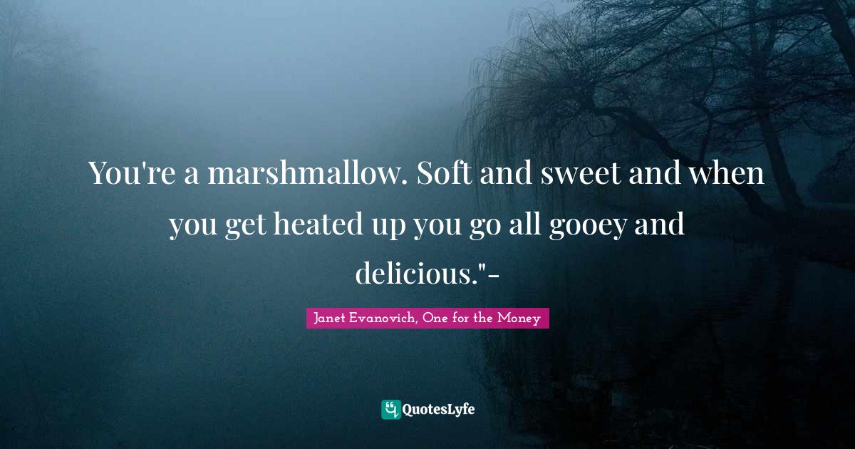 You're a marshmallow. Soft and sweet and when you get heated up you go