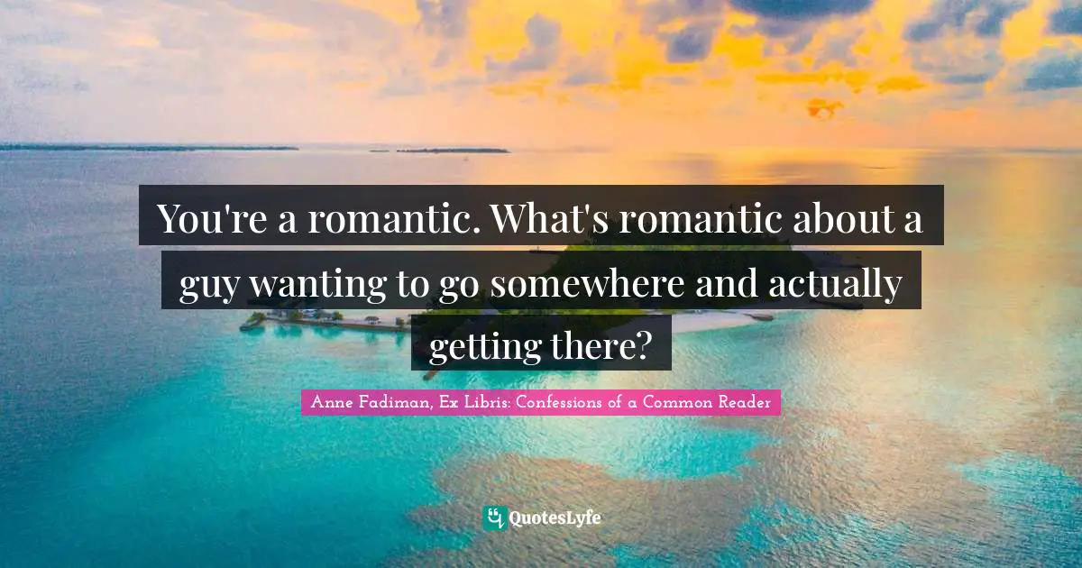 You're a romantic. What's romantic about a guy wanting to go somewhere and actually getting there?