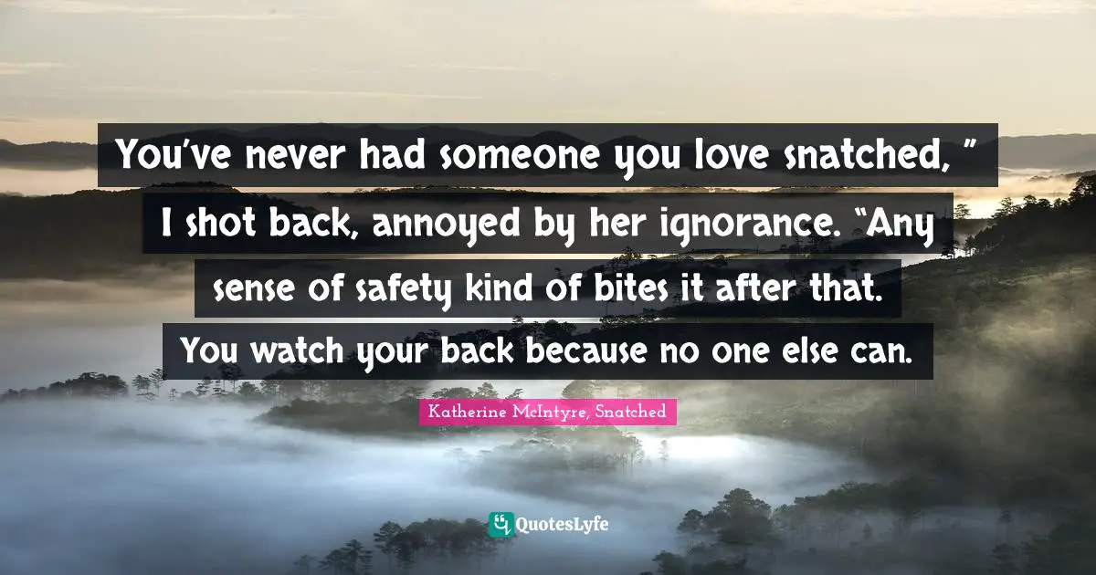 You’ve never had someone you love snatched, ” I shot back, annoyed by her ignorance. “Any sense of safety kind of bites it after that. You watch your back because no one else can.