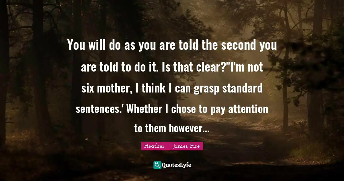 You will do as you are told the second you are told to do it. Is that clear?''I'm not six mother, I think I can grasp standard sentences.' Whether I chose to pay attention to them however...