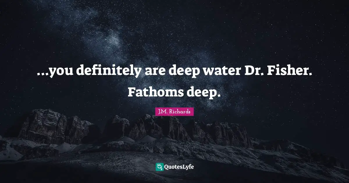 ...you definitely are deep water Dr. Fisher. Fathoms deep.