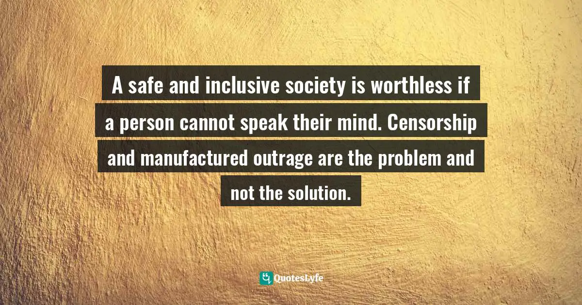 A safe and inclusive society is worthless if a person cannot speak their mind. Censorship and manufactured outrage are the problem and not the solution.