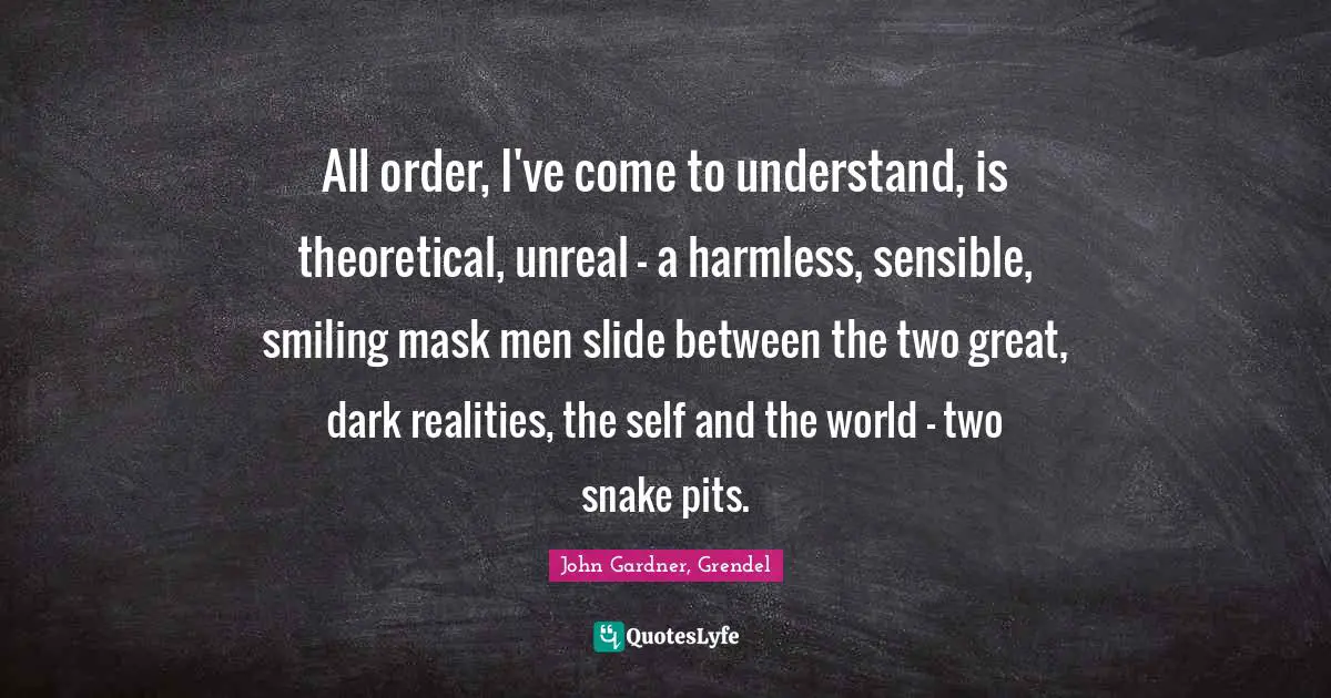 All order, I've come to understand, is theoretical, unreal — a harmless, sensible, smiling mask men slide between the two great, dark realities, the self and the world — two snake pits.