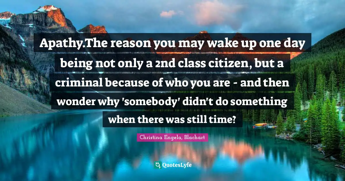 Apathy.The reason you may wake up one day being not only a 2nd class citizen, but a criminal because of who you are - and then wonder why 'somebody' didn't do something when there was still time?