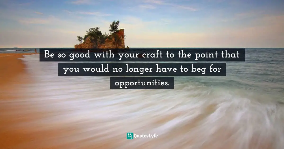 Be so good with your craft to the point that you would no longer have to beg for opportunities.