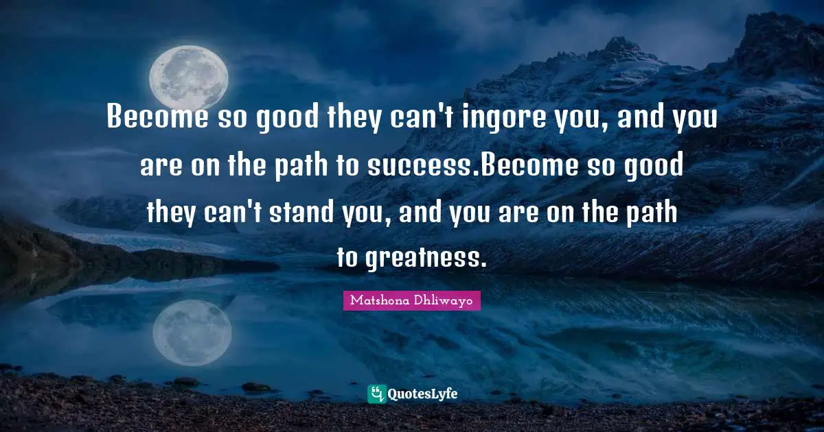 Become so good they can't ingore you, and you are on the path to success.Become so good they can't stand you, and you are on the path to greatness.