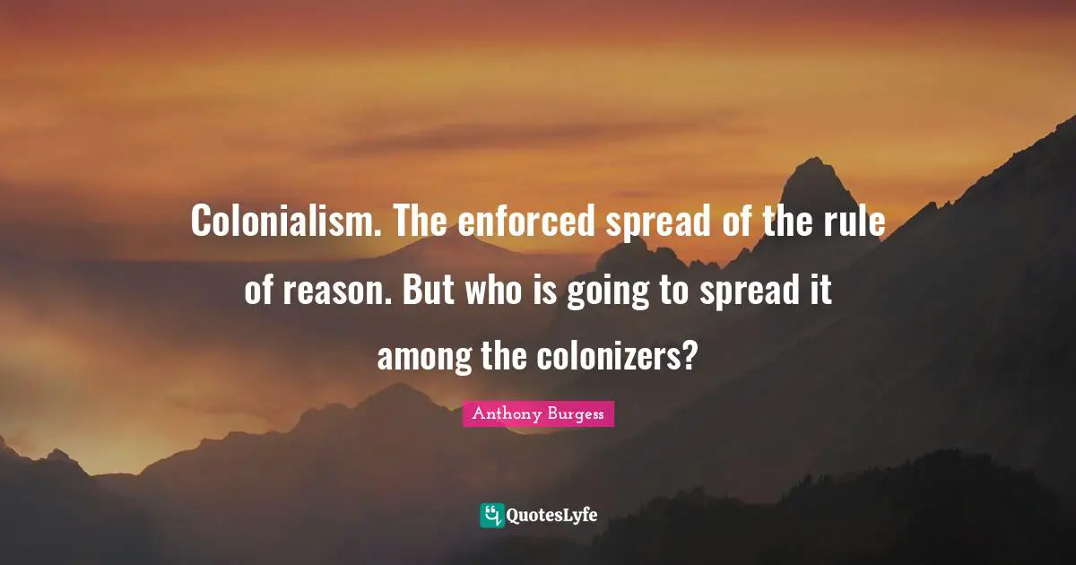 Anthony Burgess Quotes: "Colonialism. The enforced spread of the rule of reason. But who is going to spread it among the colonizers?"