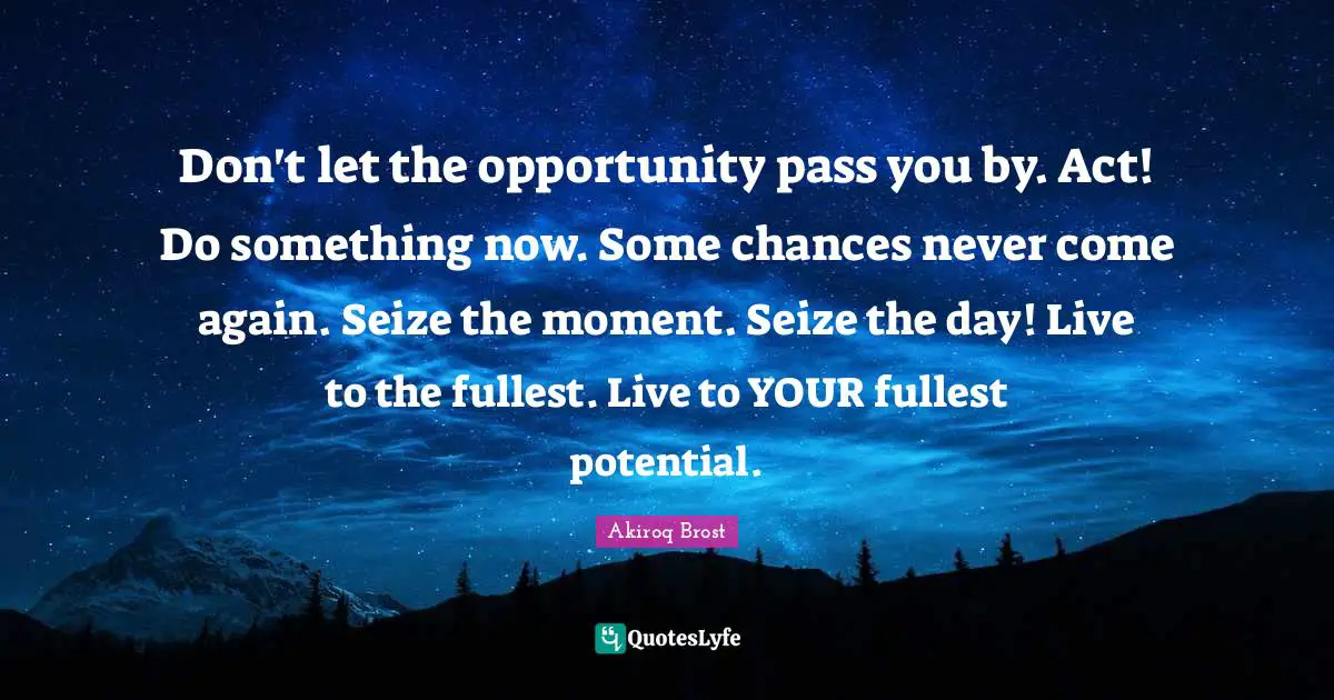 Don't let the opportunity pass you by. Act! Do something now. Some chances never come again. Seize the moment. Seize the day! Live to the fullest. Live to YOUR fullest potential.