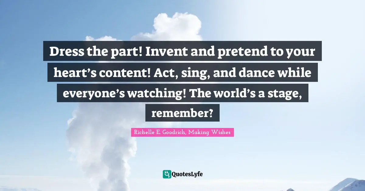 Richelle E. Goodrich, Making Wishes Quotes: "Dress the part! Invent and pretend to your heart’s content! Act, sing, and dance while everyone’s watching! The world’s a stage, remember?"