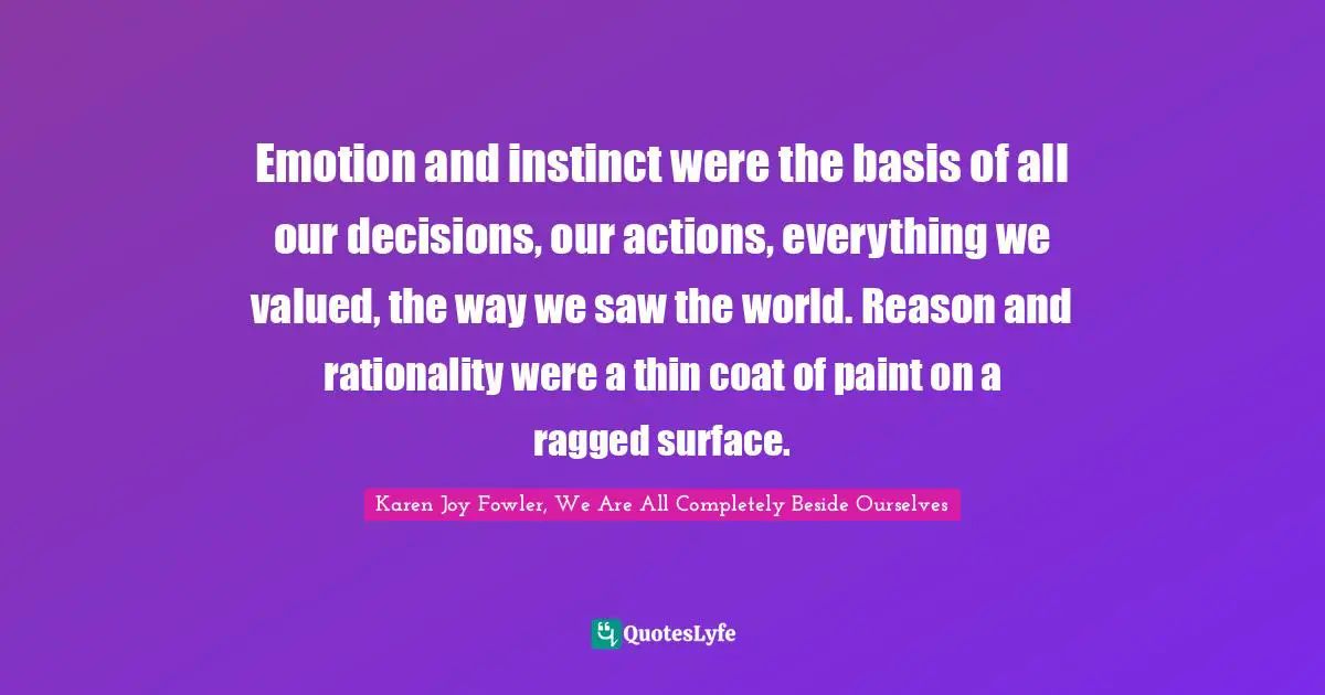 Emotion and instinct were the basis of all our decisions, our actions, everything we valued, the way we saw the world. Reason and rationality were a thin coat of paint on a ragged surface.