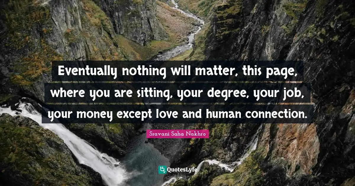 Eventually nothing will matter, this page, where you are sitting, your degree, your job, your money except love and human connection.