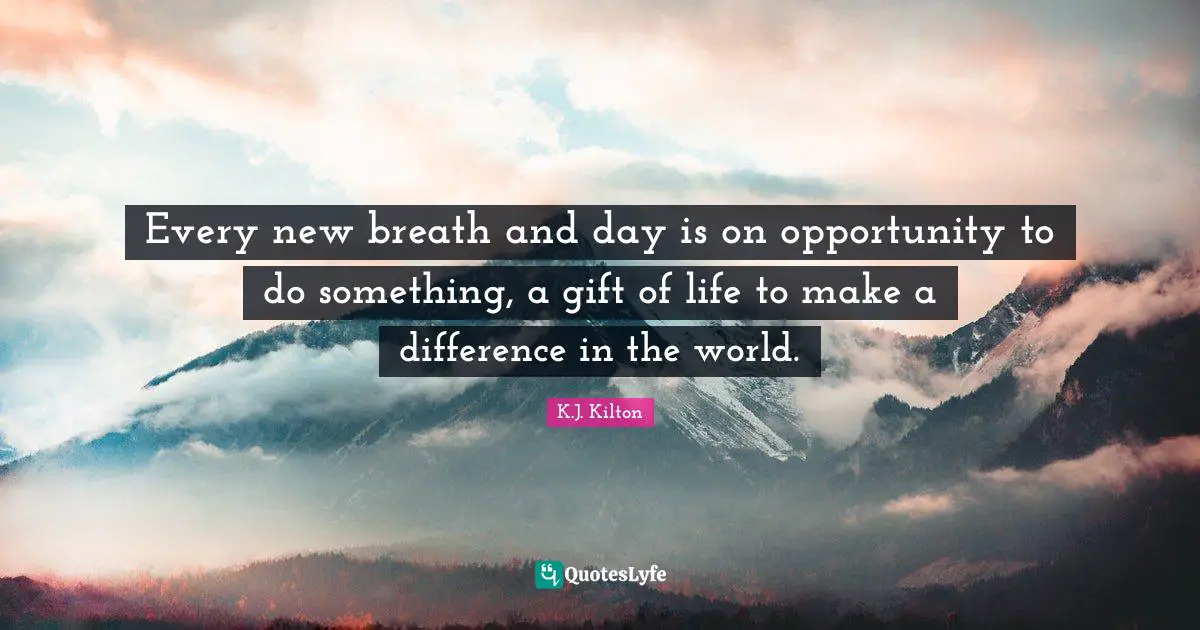 Every new breath and day is on opportunity to do something, a gift of life to make a difference in the world.