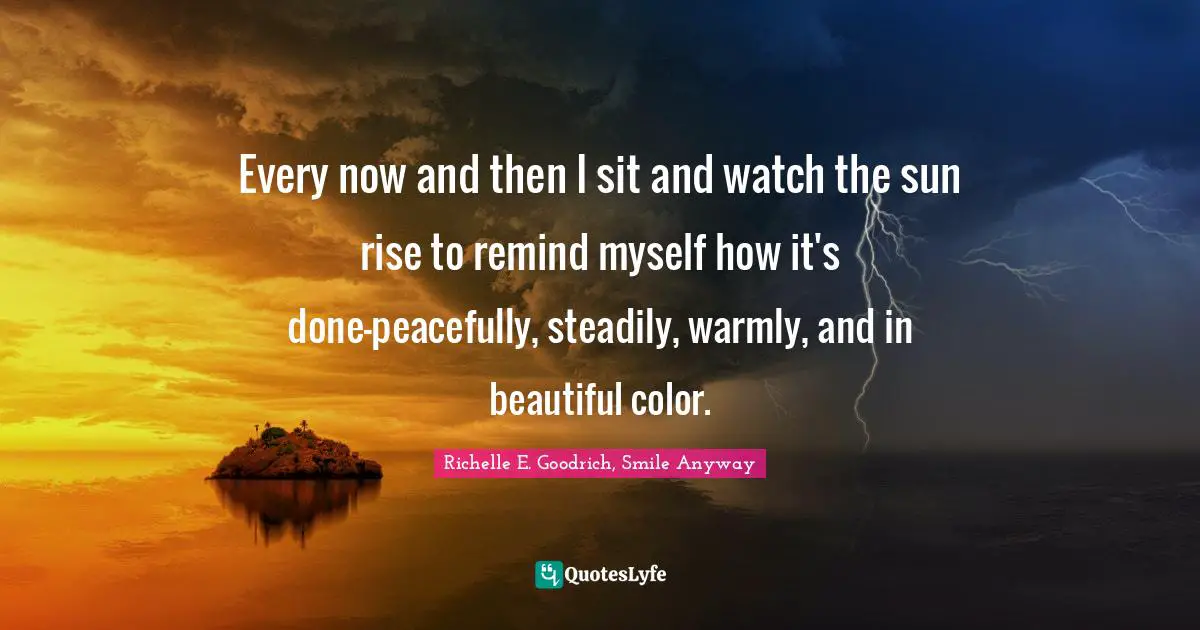 Richelle E. Goodrich, Smile Anyway Quotes: Every now and then I sit and watch the sun rise to remind myself how it's done—peacefully, steadily, warmly, and in beautiful color.