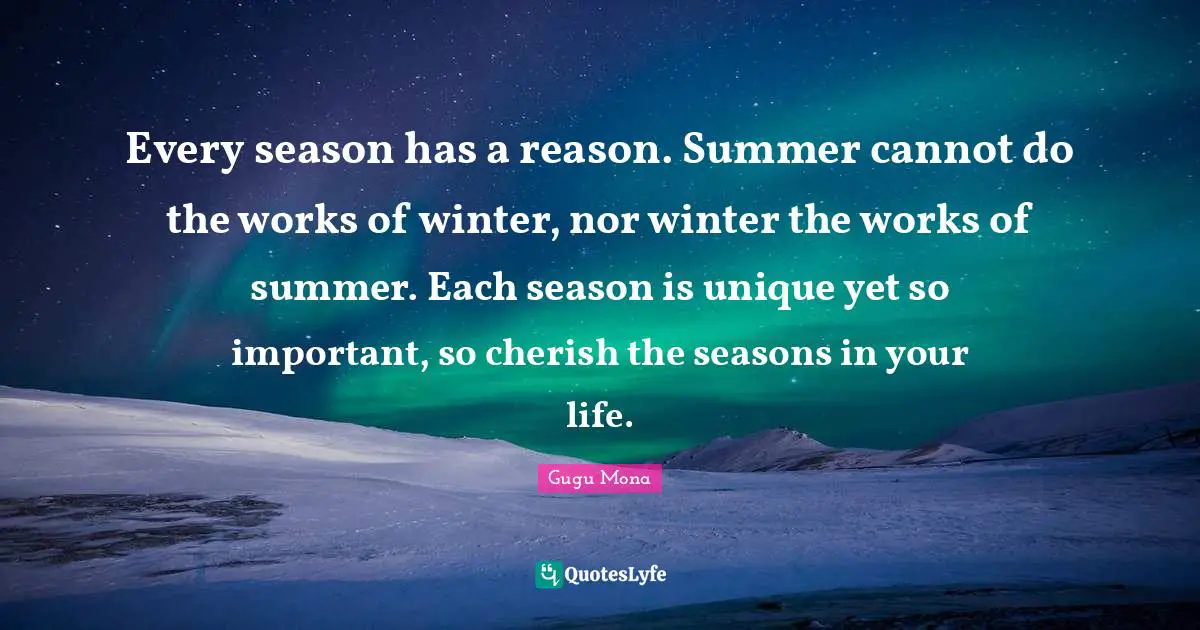 Gugu Mona Quotes: Every season has a reason. Summer cannot do the works of winter, nor winter the works of summer. Each season is unique yet so important, so cherish the seasons in your life.