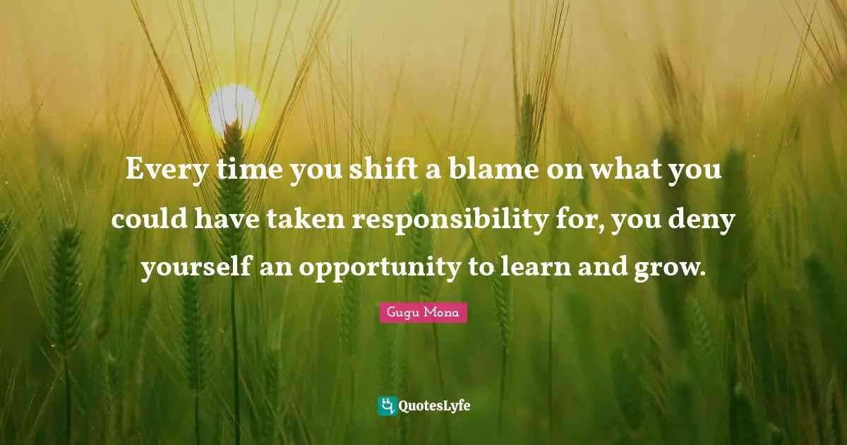 Every time you shift a blame on what you could have taken responsibility for, you deny yourself an opportunity to learn and grow.
