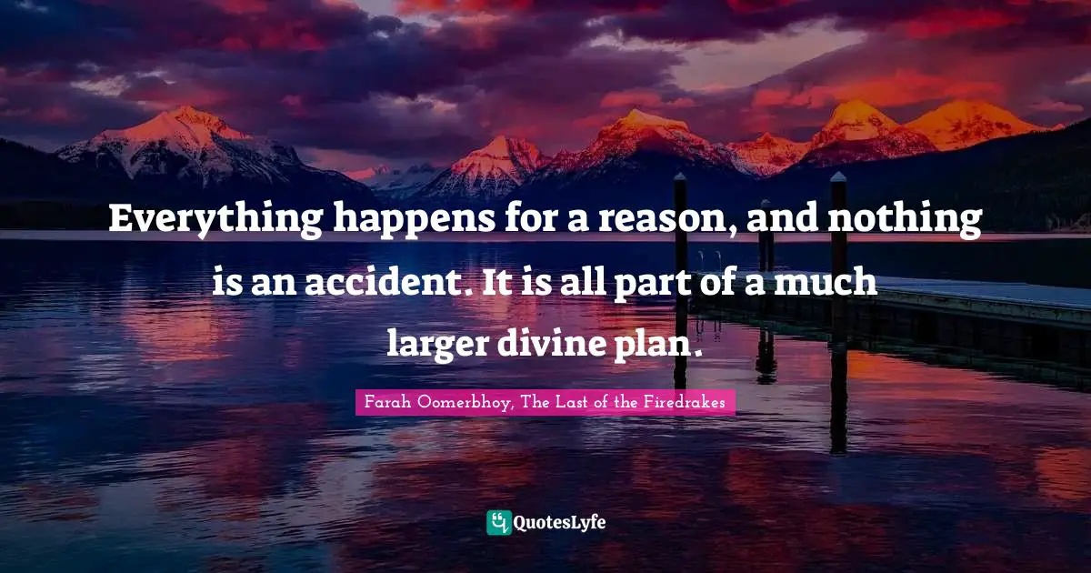 Everything happens for a reason, and nothing is an accident. It is all part of a much larger divine plan.