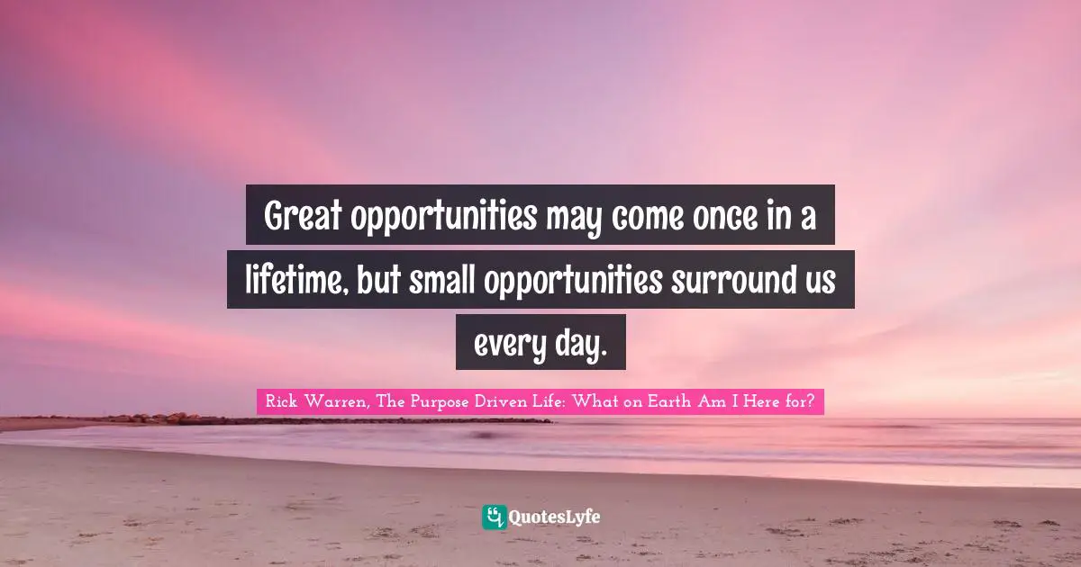 Rick Warren, The Purpose Driven Life: What On Earth Am I Here For? Quotes: "Great opportunities may come once in a lifetime, but small opportunities surround us every day."