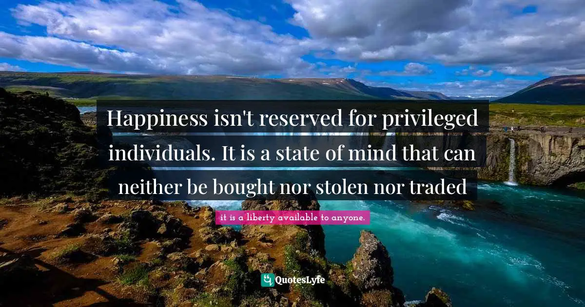 Happiness isn't reserved for privileged individuals. It is a state of mind that can neither be bought nor stolen nor traded