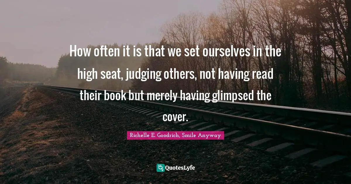 How often it is that we set ourselves in the high seat, judging others, not having read their book but merely having glimpsed the cover.
