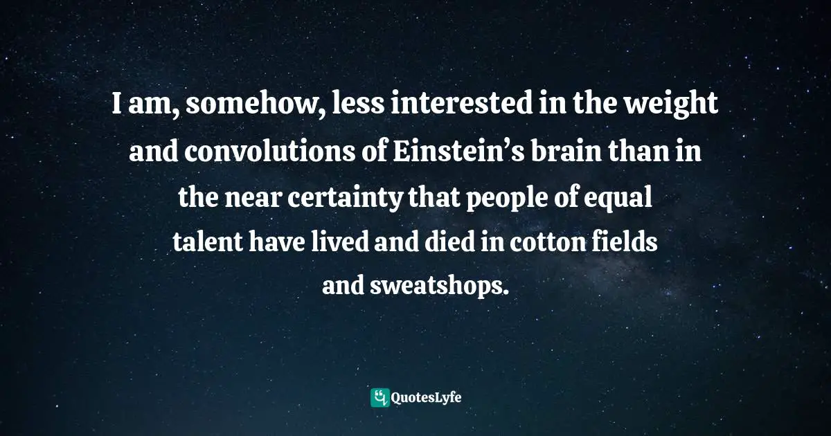 I am, somehow, less interested in the weight and convolutions of Einstein’s brain than in the near certainty that people of equal talent have lived and died in cotton fields and sweatshops.