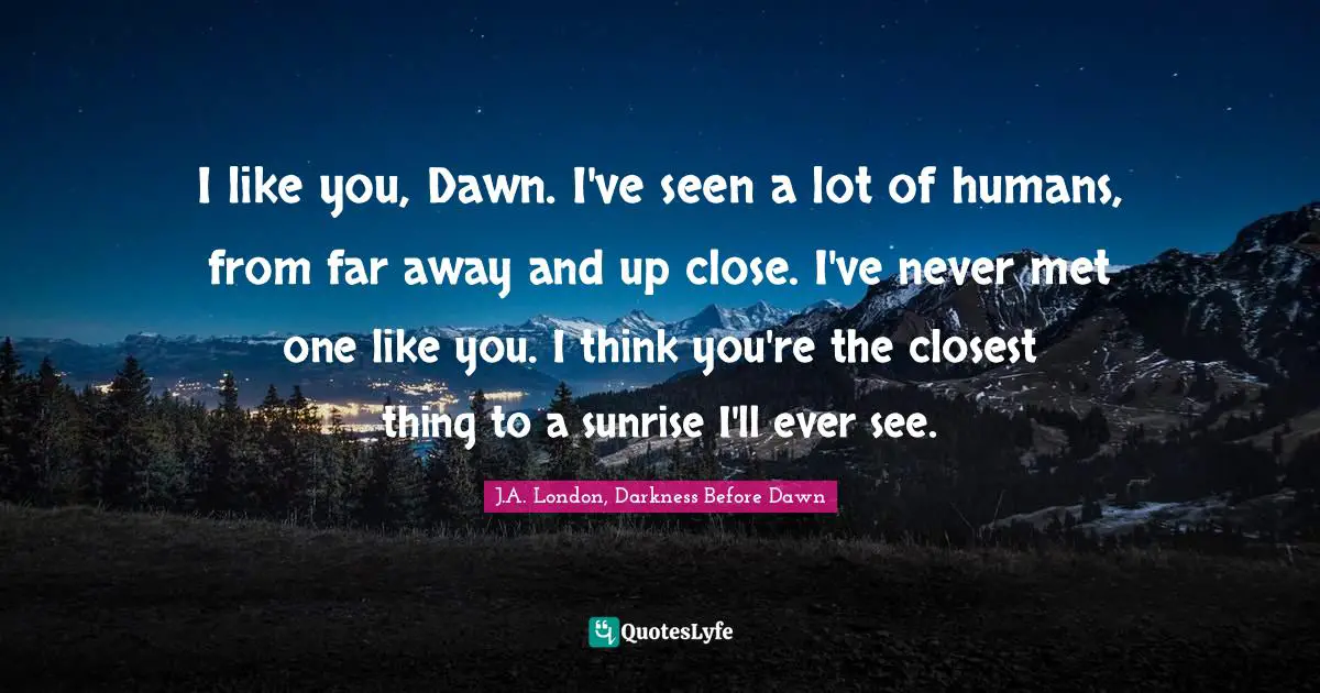 J.A. London, Darkness Before Dawn Quotes: "I like you, Dawn. I've seen a lot of humans, from far away and up close. I've never met one like you. I think you're the closest thing to a sunrise I'll ever see."