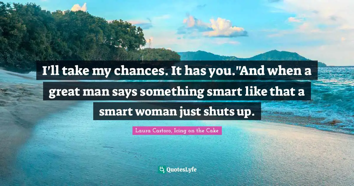 I'll take my chances. It has you."And when a great man says something smart like that a smart woman just shuts up.