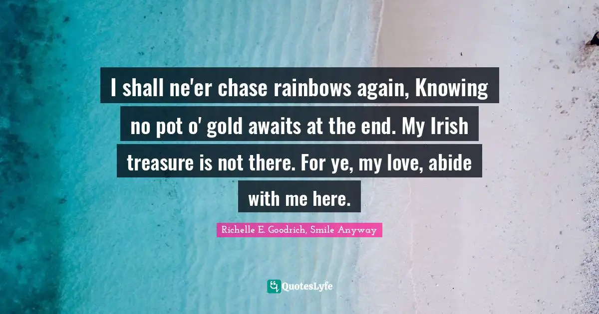 I shall ne'er chase rainbows again, Knowing no pot o' gold awaits at the end. My Irish treasure is not there. For ye, my love, abide with me here.